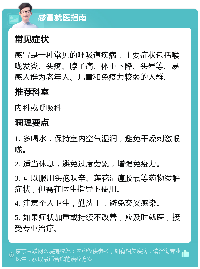 感冒就医指南 常见症状 感冒是一种常见的呼吸道疾病，主要症状包括喉咙发炎、头疼、脖子痛、体重下降、头晕等。易感人群为老年人、儿童和免疫力较弱的人群。 推荐科室 内科或呼吸科 调理要点 1. 多喝水，保持室内空气湿润，避免干燥刺激喉咙。 2. 适当休息，避免过度劳累，增强免疫力。 3. 可以服用头孢呋辛、莲花清瘟胶囊等药物缓解症状，但需在医生指导下使用。 4. 注意个人卫生，勤洗手，避免交叉感染。 5. 如果症状加重或持续不改善，应及时就医，接受专业治疗。