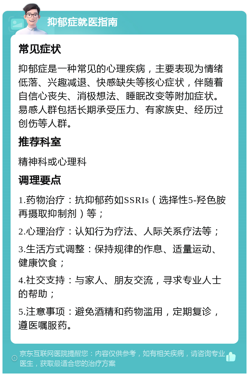 抑郁症就医指南 常见症状 抑郁症是一种常见的心理疾病，主要表现为情绪低落、兴趣减退、快感缺失等核心症状，伴随着自信心丧失、消极想法、睡眠改变等附加症状。易感人群包括长期承受压力、有家族史、经历过创伤等人群。 推荐科室 精神科或心理科 调理要点 1.药物治疗：抗抑郁药如SSRIs（选择性5-羟色胺再摄取抑制剂）等； 2.心理治疗：认知行为疗法、人际关系疗法等； 3.生活方式调整：保持规律的作息、适量运动、健康饮食； 4.社交支持：与家人、朋友交流，寻求专业人士的帮助； 5.注意事项：避免酒精和药物滥用，定期复诊，遵医嘱服药。