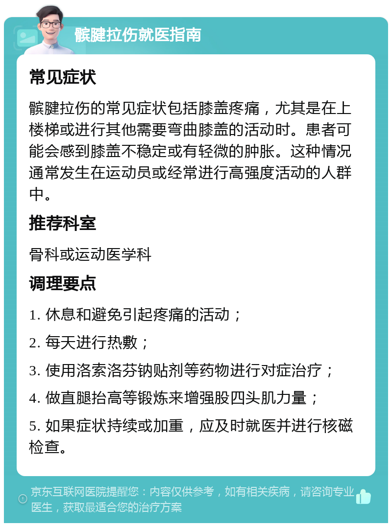 髌腱拉伤就医指南 常见症状 髌腱拉伤的常见症状包括膝盖疼痛，尤其是在上楼梯或进行其他需要弯曲膝盖的活动时。患者可能会感到膝盖不稳定或有轻微的肿胀。这种情况通常发生在运动员或经常进行高强度活动的人群中。 推荐科室 骨科或运动医学科 调理要点 1. 休息和避免引起疼痛的活动； 2. 每天进行热敷； 3. 使用洛索洛芬钠贴剂等药物进行对症治疗； 4. 做直腿抬高等锻炼来增强股四头肌力量； 5. 如果症状持续或加重，应及时就医并进行核磁检查。