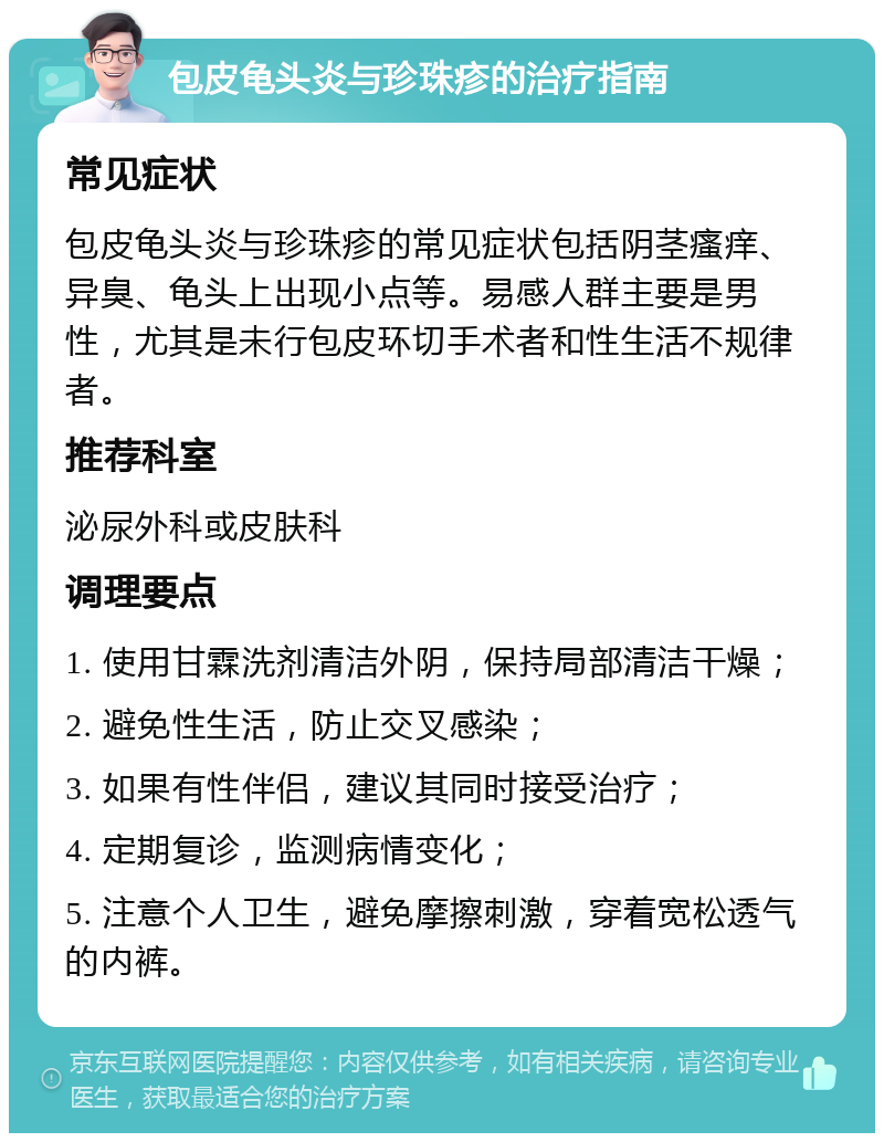 包皮龟头炎与珍珠疹的治疗指南 常见症状 包皮龟头炎与珍珠疹的常见症状包括阴茎瘙痒、异臭、龟头上出现小点等。易感人群主要是男性，尤其是未行包皮环切手术者和性生活不规律者。 推荐科室 泌尿外科或皮肤科 调理要点 1. 使用甘霖洗剂清洁外阴，保持局部清洁干燥； 2. 避免性生活，防止交叉感染； 3. 如果有性伴侣，建议其同时接受治疗； 4. 定期复诊，监测病情变化； 5. 注意个人卫生，避免摩擦刺激，穿着宽松透气的内裤。