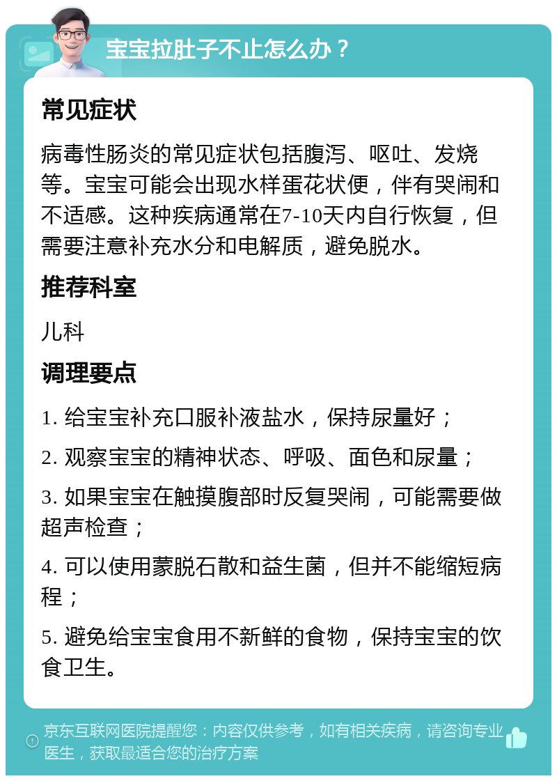 宝宝拉肚子不止怎么办？ 常见症状 病毒性肠炎的常见症状包括腹泻、呕吐、发烧等。宝宝可能会出现水样蛋花状便，伴有哭闹和不适感。这种疾病通常在7-10天内自行恢复，但需要注意补充水分和电解质，避免脱水。 推荐科室 儿科 调理要点 1. 给宝宝补充口服补液盐水，保持尿量好； 2. 观察宝宝的精神状态、呼吸、面色和尿量； 3. 如果宝宝在触摸腹部时反复哭闹，可能需要做超声检查； 4. 可以使用蒙脱石散和益生菌，但并不能缩短病程； 5. 避免给宝宝食用不新鲜的食物，保持宝宝的饮食卫生。