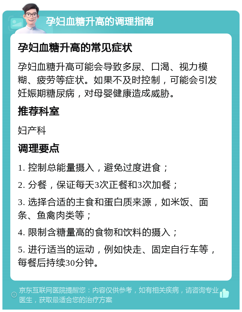 孕妇血糖升高的调理指南 孕妇血糖升高的常见症状 孕妇血糖升高可能会导致多尿、口渴、视力模糊、疲劳等症状。如果不及时控制，可能会引发妊娠期糖尿病，对母婴健康造成威胁。 推荐科室 妇产科 调理要点 1. 控制总能量摄入，避免过度进食； 2. 分餐，保证每天3次正餐和3次加餐； 3. 选择合适的主食和蛋白质来源，如米饭、面条、鱼禽肉类等； 4. 限制含糖量高的食物和饮料的摄入； 5. 进行适当的运动，例如快走、固定自行车等，每餐后持续30分钟。