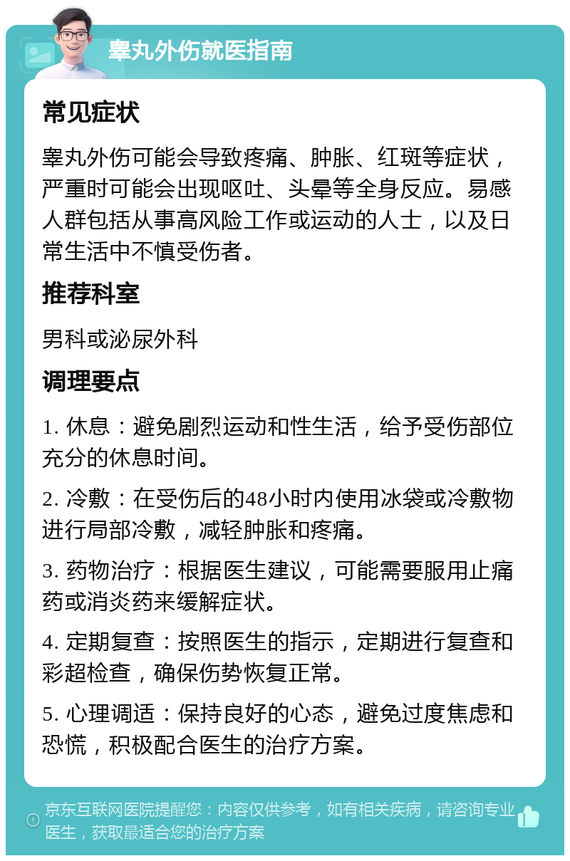 睾丸外伤就医指南 常见症状 睾丸外伤可能会导致疼痛、肿胀、红斑等症状，严重时可能会出现呕吐、头晕等全身反应。易感人群包括从事高风险工作或运动的人士，以及日常生活中不慎受伤者。 推荐科室 男科或泌尿外科 调理要点 1. 休息：避免剧烈运动和性生活，给予受伤部位充分的休息时间。 2. 冷敷：在受伤后的48小时内使用冰袋或冷敷物进行局部冷敷，减轻肿胀和疼痛。 3. 药物治疗：根据医生建议，可能需要服用止痛药或消炎药来缓解症状。 4. 定期复查：按照医生的指示，定期进行复查和彩超检查，确保伤势恢复正常。 5. 心理调适：保持良好的心态，避免过度焦虑和恐慌，积极配合医生的治疗方案。