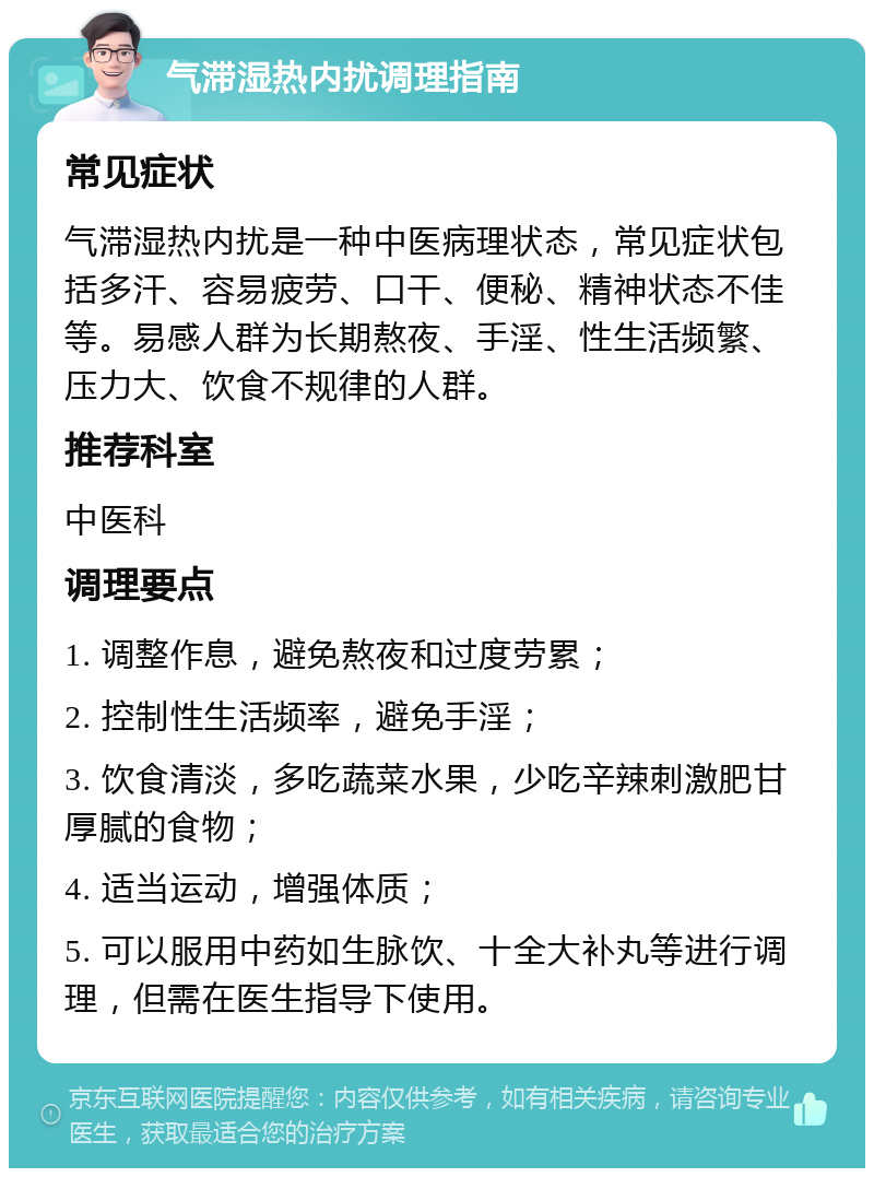 气滞湿热内扰调理指南 常见症状 气滞湿热内扰是一种中医病理状态，常见症状包括多汗、容易疲劳、口干、便秘、精神状态不佳等。易感人群为长期熬夜、手淫、性生活频繁、压力大、饮食不规律的人群。 推荐科室 中医科 调理要点 1. 调整作息，避免熬夜和过度劳累； 2. 控制性生活频率，避免手淫； 3. 饮食清淡，多吃蔬菜水果，少吃辛辣刺激肥甘厚腻的食物； 4. 适当运动，增强体质； 5. 可以服用中药如生脉饮、十全大补丸等进行调理，但需在医生指导下使用。