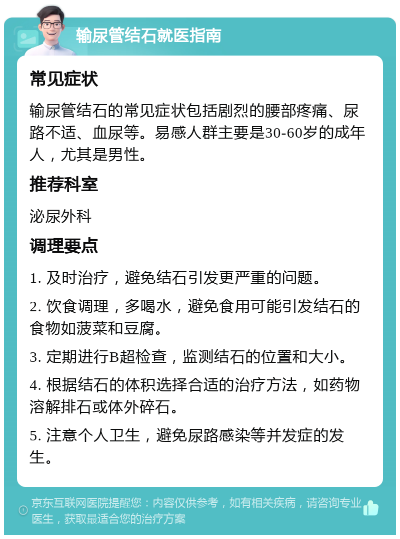 输尿管结石就医指南 常见症状 输尿管结石的常见症状包括剧烈的腰部疼痛、尿路不适、血尿等。易感人群主要是30-60岁的成年人，尤其是男性。 推荐科室 泌尿外科 调理要点 1. 及时治疗，避免结石引发更严重的问题。 2. 饮食调理，多喝水，避免食用可能引发结石的食物如菠菜和豆腐。 3. 定期进行B超检查，监测结石的位置和大小。 4. 根据结石的体积选择合适的治疗方法，如药物溶解排石或体外碎石。 5. 注意个人卫生，避免尿路感染等并发症的发生。