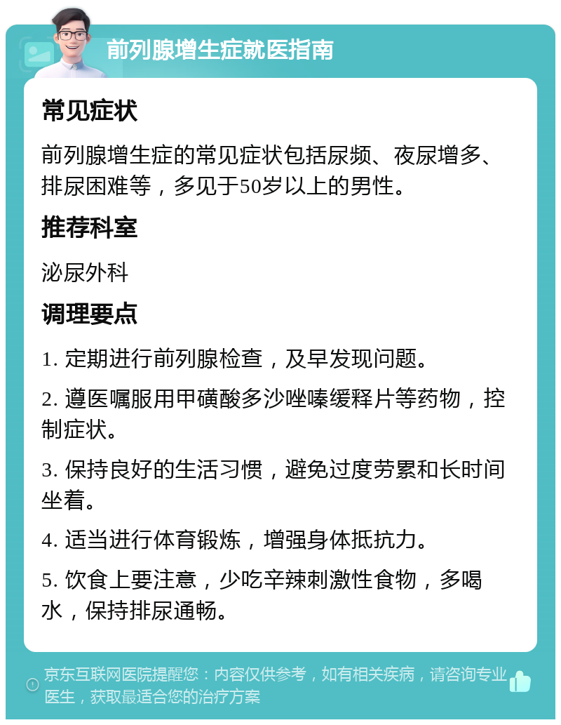 前列腺增生症就医指南 常见症状 前列腺增生症的常见症状包括尿频、夜尿增多、排尿困难等，多见于50岁以上的男性。 推荐科室 泌尿外科 调理要点 1. 定期进行前列腺检查，及早发现问题。 2. 遵医嘱服用甲磺酸多沙唑嗪缓释片等药物，控制症状。 3. 保持良好的生活习惯，避免过度劳累和长时间坐着。 4. 适当进行体育锻炼，增强身体抵抗力。 5. 饮食上要注意，少吃辛辣刺激性食物，多喝水，保持排尿通畅。