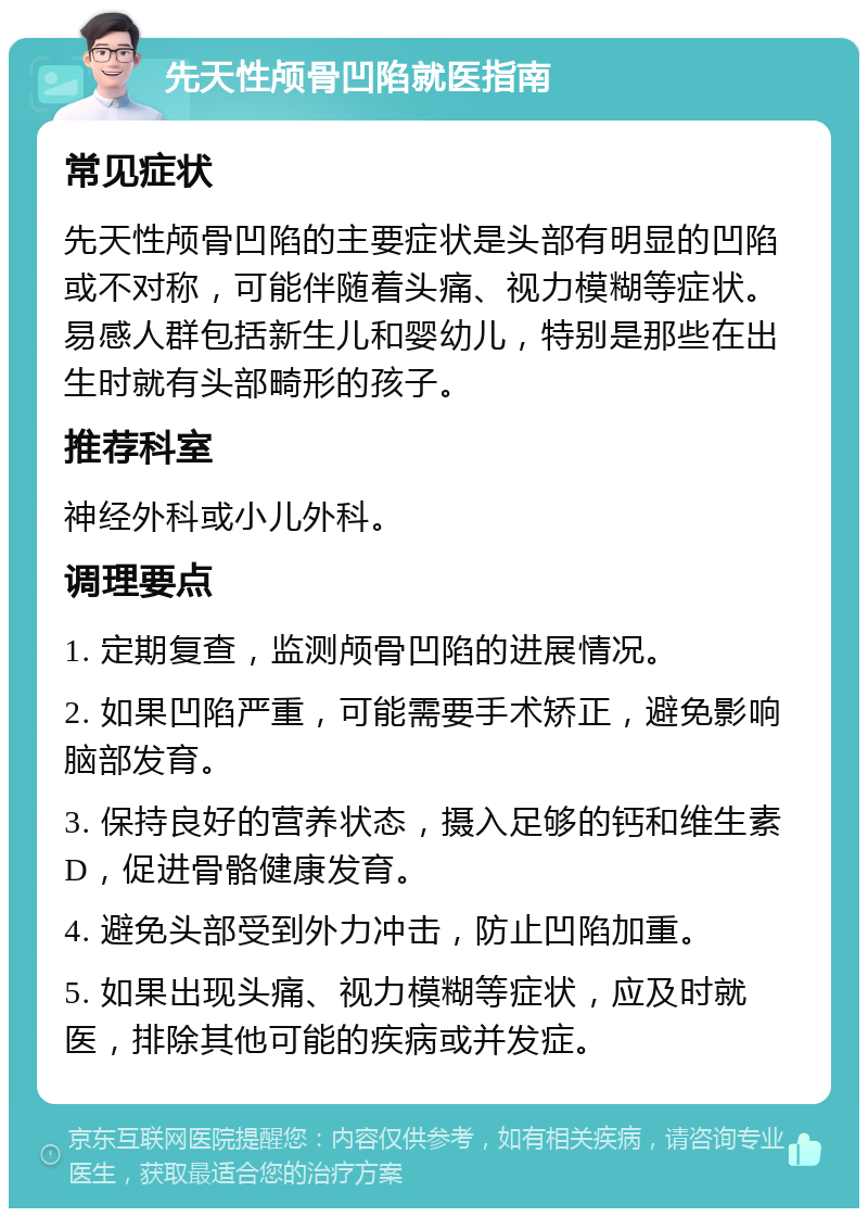 先天性颅骨凹陷就医指南 常见症状 先天性颅骨凹陷的主要症状是头部有明显的凹陷或不对称，可能伴随着头痛、视力模糊等症状。易感人群包括新生儿和婴幼儿，特别是那些在出生时就有头部畸形的孩子。 推荐科室 神经外科或小儿外科。 调理要点 1. 定期复查，监测颅骨凹陷的进展情况。 2. 如果凹陷严重，可能需要手术矫正，避免影响脑部发育。 3. 保持良好的营养状态，摄入足够的钙和维生素D，促进骨骼健康发育。 4. 避免头部受到外力冲击，防止凹陷加重。 5. 如果出现头痛、视力模糊等症状，应及时就医，排除其他可能的疾病或并发症。