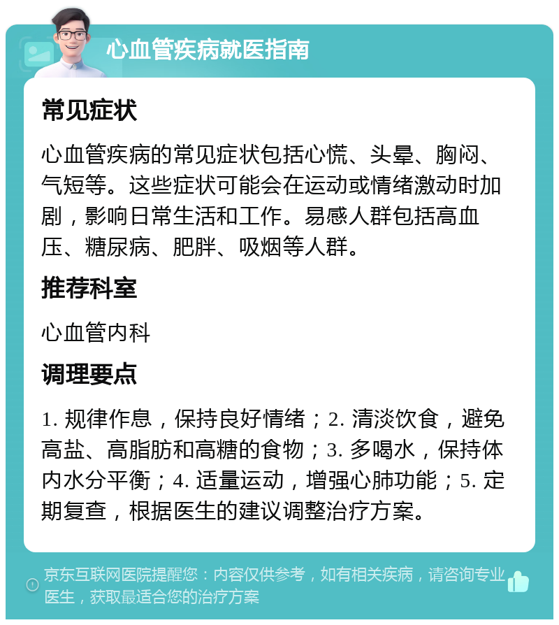 心血管疾病就医指南 常见症状 心血管疾病的常见症状包括心慌、头晕、胸闷、气短等。这些症状可能会在运动或情绪激动时加剧，影响日常生活和工作。易感人群包括高血压、糖尿病、肥胖、吸烟等人群。 推荐科室 心血管内科 调理要点 1. 规律作息，保持良好情绪；2. 清淡饮食，避免高盐、高脂肪和高糖的食物；3. 多喝水，保持体内水分平衡；4. 适量运动，增强心肺功能；5. 定期复查，根据医生的建议调整治疗方案。