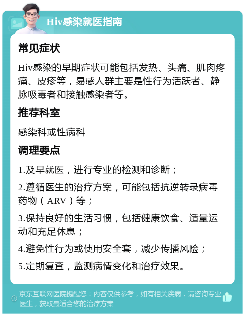 Hⅰv感染就医指南 常见症状 Hⅰv感染的早期症状可能包括发热、头痛、肌肉疼痛、皮疹等，易感人群主要是性行为活跃者、静脉吸毒者和接触感染者等。 推荐科室 感染科或性病科 调理要点 1.及早就医，进行专业的检测和诊断； 2.遵循医生的治疗方案，可能包括抗逆转录病毒药物（ARV）等； 3.保持良好的生活习惯，包括健康饮食、适量运动和充足休息； 4.避免性行为或使用安全套，减少传播风险； 5.定期复查，监测病情变化和治疗效果。