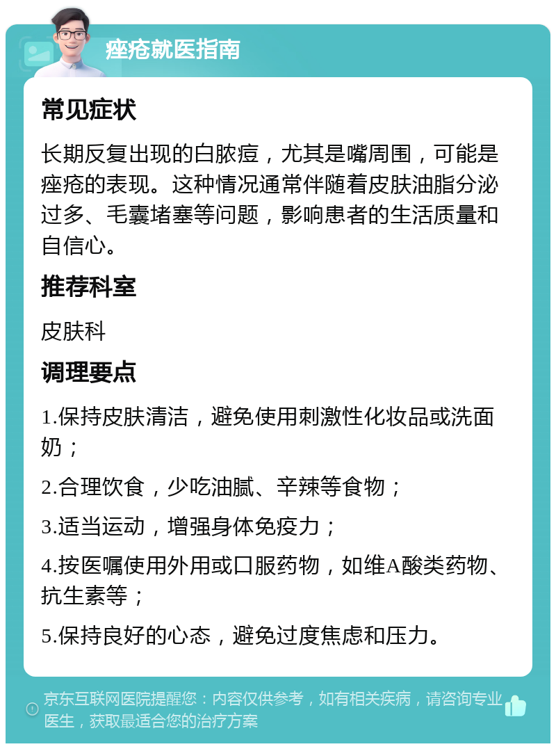 痤疮就医指南 常见症状 长期反复出现的白脓痘，尤其是嘴周围，可能是痤疮的表现。这种情况通常伴随着皮肤油脂分泌过多、毛囊堵塞等问题，影响患者的生活质量和自信心。 推荐科室 皮肤科 调理要点 1.保持皮肤清洁，避免使用刺激性化妆品或洗面奶； 2.合理饮食，少吃油腻、辛辣等食物； 3.适当运动，增强身体免疫力； 4.按医嘱使用外用或口服药物，如维A酸类药物、抗生素等； 5.保持良好的心态，避免过度焦虑和压力。