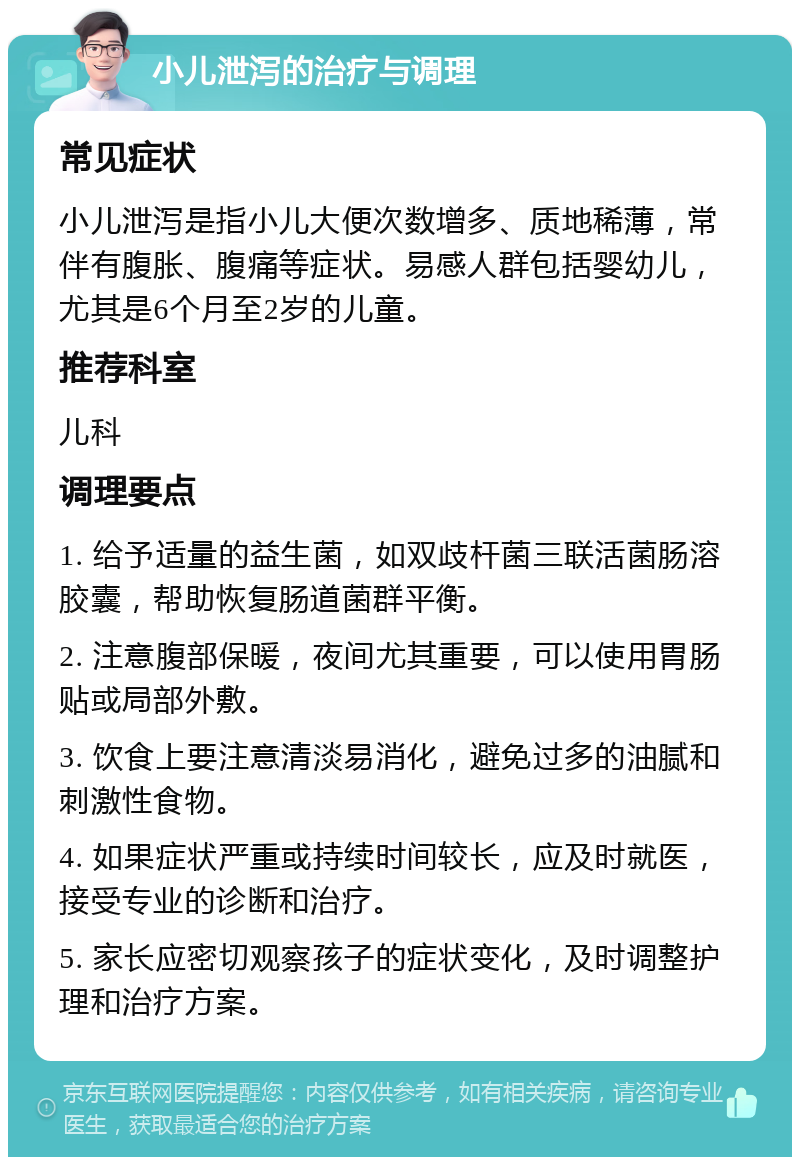 小儿泄泻的治疗与调理 常见症状 小儿泄泻是指小儿大便次数增多、质地稀薄，常伴有腹胀、腹痛等症状。易感人群包括婴幼儿，尤其是6个月至2岁的儿童。 推荐科室 儿科 调理要点 1. 给予适量的益生菌，如双歧杆菌三联活菌肠溶胶囊，帮助恢复肠道菌群平衡。 2. 注意腹部保暖，夜间尤其重要，可以使用胃肠贴或局部外敷。 3. 饮食上要注意清淡易消化，避免过多的油腻和刺激性食物。 4. 如果症状严重或持续时间较长，应及时就医，接受专业的诊断和治疗。 5. 家长应密切观察孩子的症状变化，及时调整护理和治疗方案。