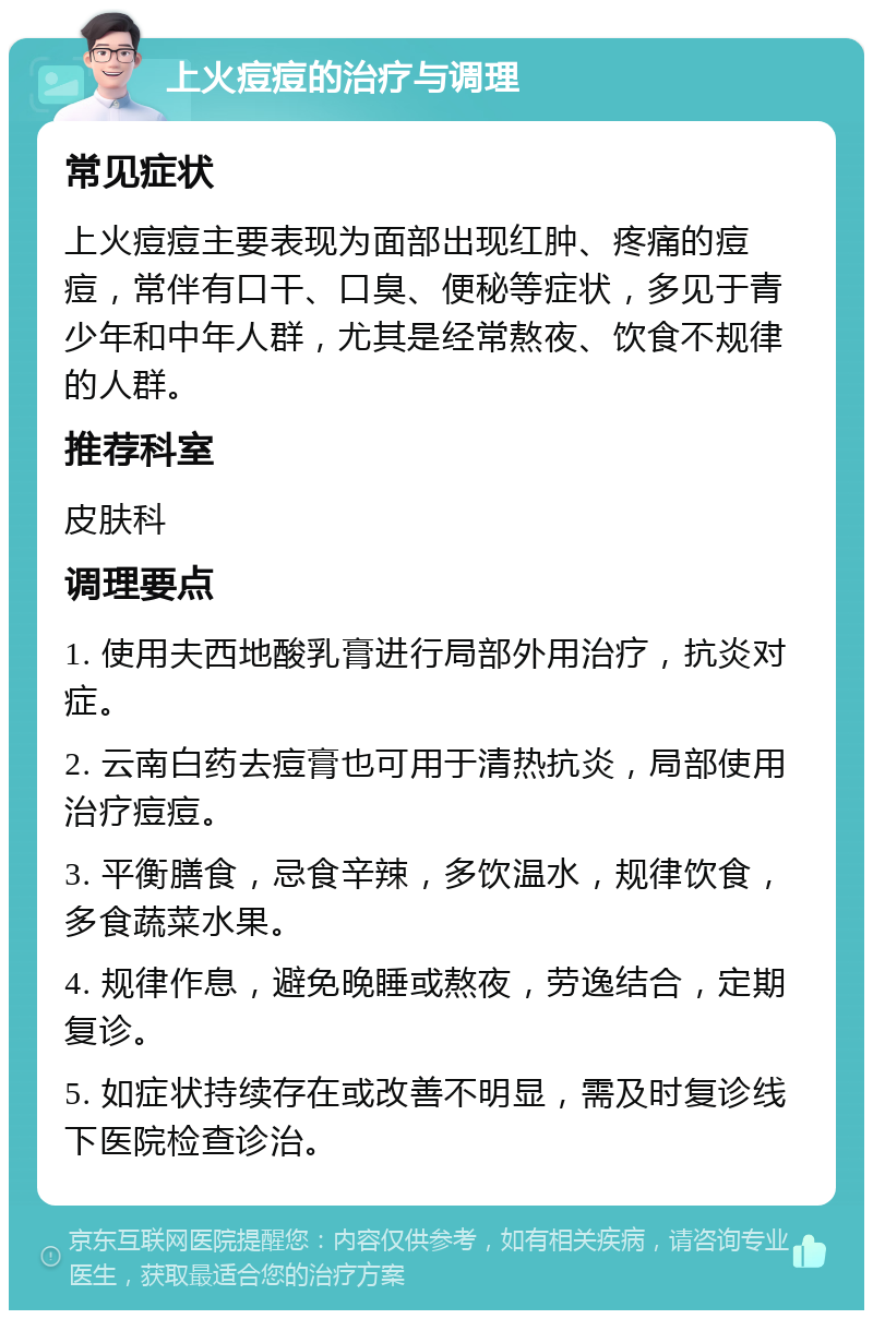 上火痘痘的治疗与调理 常见症状 上火痘痘主要表现为面部出现红肿、疼痛的痘痘，常伴有口干、口臭、便秘等症状，多见于青少年和中年人群，尤其是经常熬夜、饮食不规律的人群。 推荐科室 皮肤科 调理要点 1. 使用夫西地酸乳膏进行局部外用治疗，抗炎对症。 2. 云南白药去痘膏也可用于清热抗炎，局部使用治疗痘痘。 3. 平衡膳食，忌食辛辣，多饮温水，规律饮食，多食蔬菜水果。 4. 规律作息，避免晚睡或熬夜，劳逸结合，定期复诊。 5. 如症状持续存在或改善不明显，需及时复诊线下医院检查诊治。