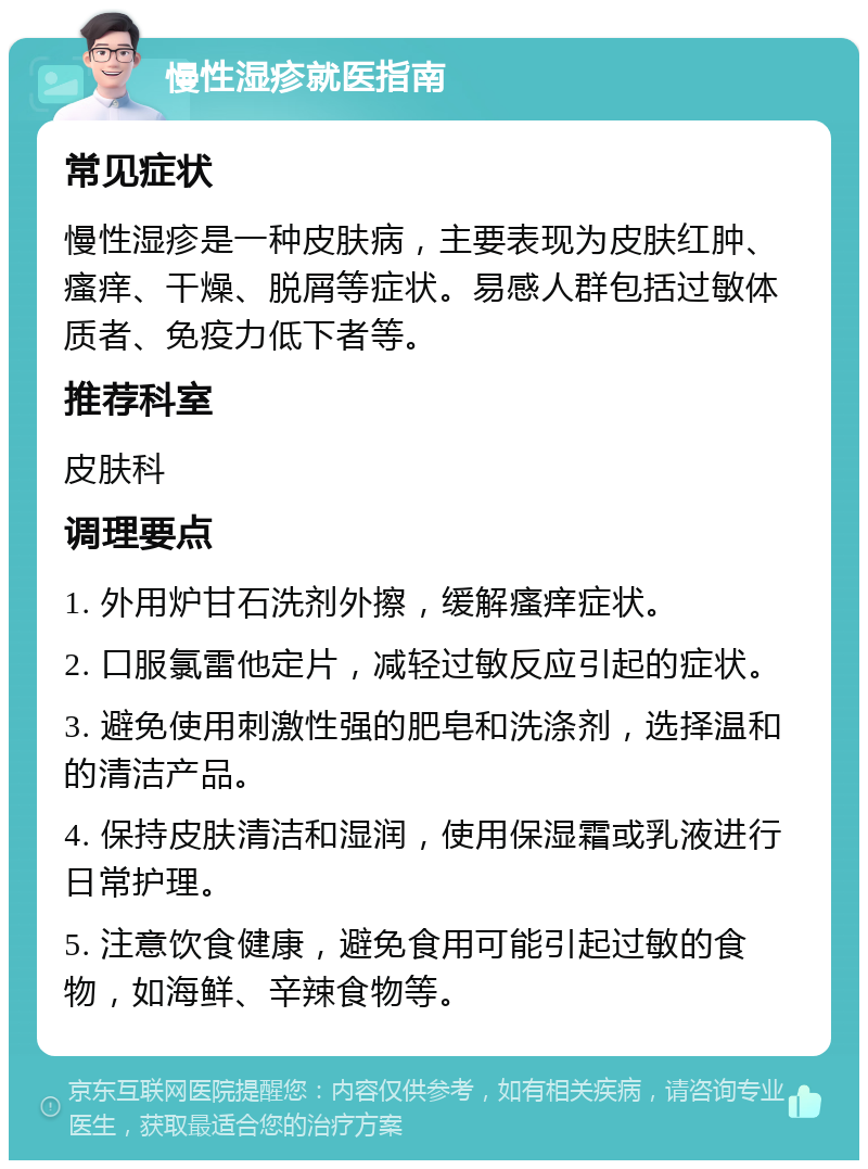 慢性湿疹就医指南 常见症状 慢性湿疹是一种皮肤病，主要表现为皮肤红肿、瘙痒、干燥、脱屑等症状。易感人群包括过敏体质者、免疫力低下者等。 推荐科室 皮肤科 调理要点 1. 外用炉甘石洗剂外擦，缓解瘙痒症状。 2. 口服氯雷他定片，减轻过敏反应引起的症状。 3. 避免使用刺激性强的肥皂和洗涤剂，选择温和的清洁产品。 4. 保持皮肤清洁和湿润，使用保湿霜或乳液进行日常护理。 5. 注意饮食健康，避免食用可能引起过敏的食物，如海鲜、辛辣食物等。