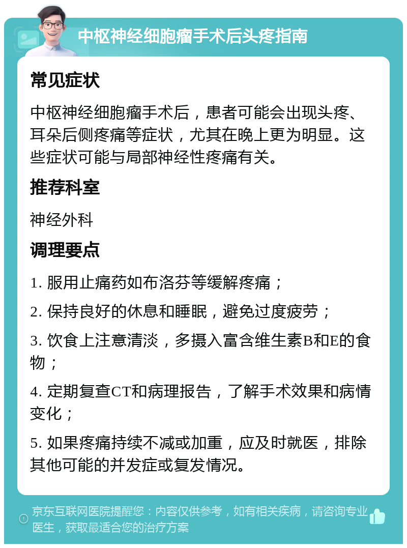 中枢神经细胞瘤手术后头疼指南 常见症状 中枢神经细胞瘤手术后，患者可能会出现头疼、耳朵后侧疼痛等症状，尤其在晚上更为明显。这些症状可能与局部神经性疼痛有关。 推荐科室 神经外科 调理要点 1. 服用止痛药如布洛芬等缓解疼痛； 2. 保持良好的休息和睡眠，避免过度疲劳； 3. 饮食上注意清淡，多摄入富含维生素B和E的食物； 4. 定期复查CT和病理报告，了解手术效果和病情变化； 5. 如果疼痛持续不减或加重，应及时就医，排除其他可能的并发症或复发情况。