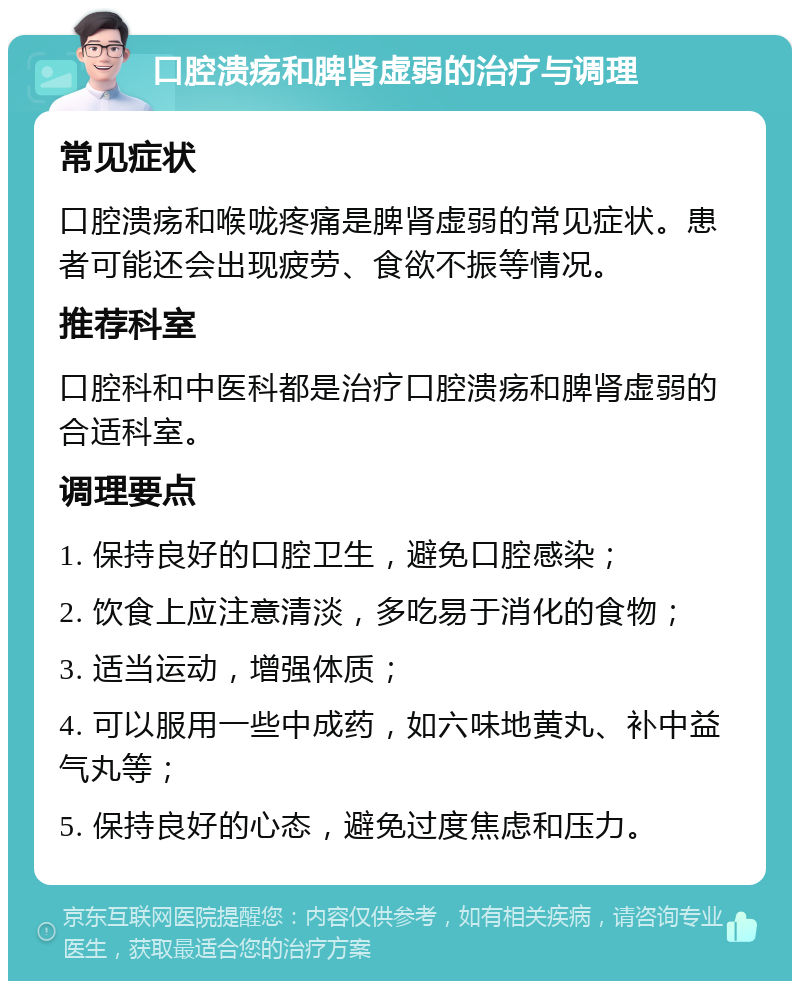 口腔溃疡和脾肾虚弱的治疗与调理 常见症状 口腔溃疡和喉咙疼痛是脾肾虚弱的常见症状。患者可能还会出现疲劳、食欲不振等情况。 推荐科室 口腔科和中医科都是治疗口腔溃疡和脾肾虚弱的合适科室。 调理要点 1. 保持良好的口腔卫生，避免口腔感染； 2. 饮食上应注意清淡，多吃易于消化的食物； 3. 适当运动，增强体质； 4. 可以服用一些中成药，如六味地黄丸、补中益气丸等； 5. 保持良好的心态，避免过度焦虑和压力。