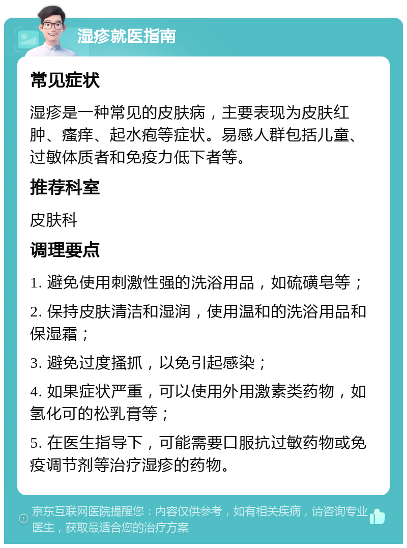 湿疹就医指南 常见症状 湿疹是一种常见的皮肤病，主要表现为皮肤红肿、瘙痒、起水疱等症状。易感人群包括儿童、过敏体质者和免疫力低下者等。 推荐科室 皮肤科 调理要点 1. 避免使用刺激性强的洗浴用品，如硫磺皂等； 2. 保持皮肤清洁和湿润，使用温和的洗浴用品和保湿霜； 3. 避免过度搔抓，以免引起感染； 4. 如果症状严重，可以使用外用激素类药物，如氢化可的松乳膏等； 5. 在医生指导下，可能需要口服抗过敏药物或免疫调节剂等治疗湿疹的药物。