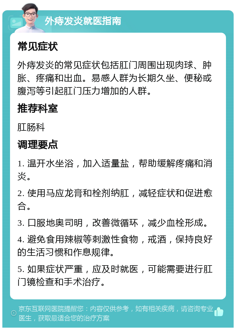 外痔发炎就医指南 常见症状 外痔发炎的常见症状包括肛门周围出现肉球、肿胀、疼痛和出血。易感人群为长期久坐、便秘或腹泻等引起肛门压力增加的人群。 推荐科室 肛肠科 调理要点 1. 温开水坐浴，加入适量盐，帮助缓解疼痛和消炎。 2. 使用马应龙膏和栓剂纳肛，减轻症状和促进愈合。 3. 口服地奥司明，改善微循环，减少血栓形成。 4. 避免食用辣椒等刺激性食物，戒酒，保持良好的生活习惯和作息规律。 5. 如果症状严重，应及时就医，可能需要进行肛门镜检查和手术治疗。