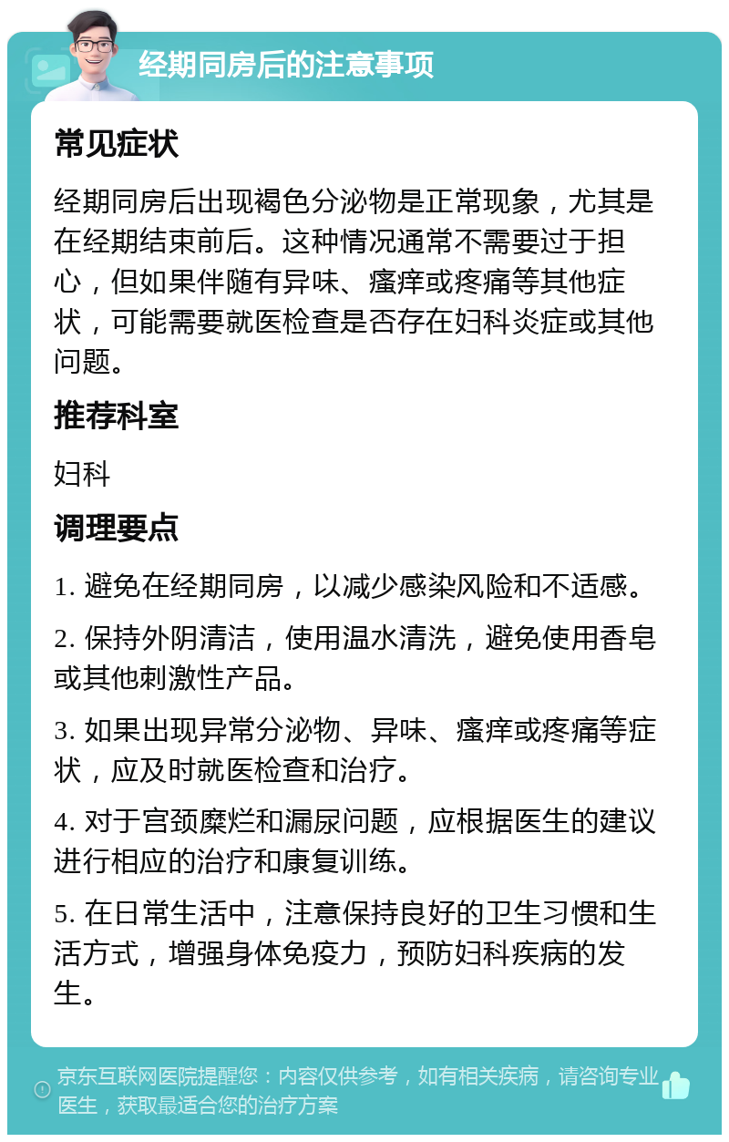 经期同房后的注意事项 常见症状 经期同房后出现褐色分泌物是正常现象，尤其是在经期结束前后。这种情况通常不需要过于担心，但如果伴随有异味、瘙痒或疼痛等其他症状，可能需要就医检查是否存在妇科炎症或其他问题。 推荐科室 妇科 调理要点 1. 避免在经期同房，以减少感染风险和不适感。 2. 保持外阴清洁，使用温水清洗，避免使用香皂或其他刺激性产品。 3. 如果出现异常分泌物、异味、瘙痒或疼痛等症状，应及时就医检查和治疗。 4. 对于宫颈糜烂和漏尿问题，应根据医生的建议进行相应的治疗和康复训练。 5. 在日常生活中，注意保持良好的卫生习惯和生活方式，增强身体免疫力，预防妇科疾病的发生。