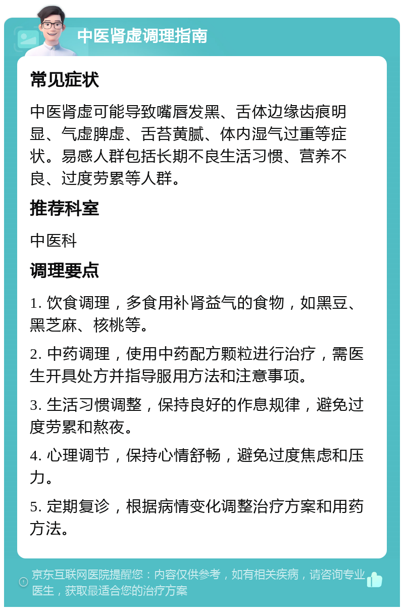 中医肾虚调理指南 常见症状 中医肾虚可能导致嘴唇发黑、舌体边缘齿痕明显、气虚脾虚、舌苔黄腻、体内湿气过重等症状。易感人群包括长期不良生活习惯、营养不良、过度劳累等人群。 推荐科室 中医科 调理要点 1. 饮食调理，多食用补肾益气的食物，如黑豆、黑芝麻、核桃等。 2. 中药调理，使用中药配方颗粒进行治疗，需医生开具处方并指导服用方法和注意事项。 3. 生活习惯调整，保持良好的作息规律，避免过度劳累和熬夜。 4. 心理调节，保持心情舒畅，避免过度焦虑和压力。 5. 定期复诊，根据病情变化调整治疗方案和用药方法。