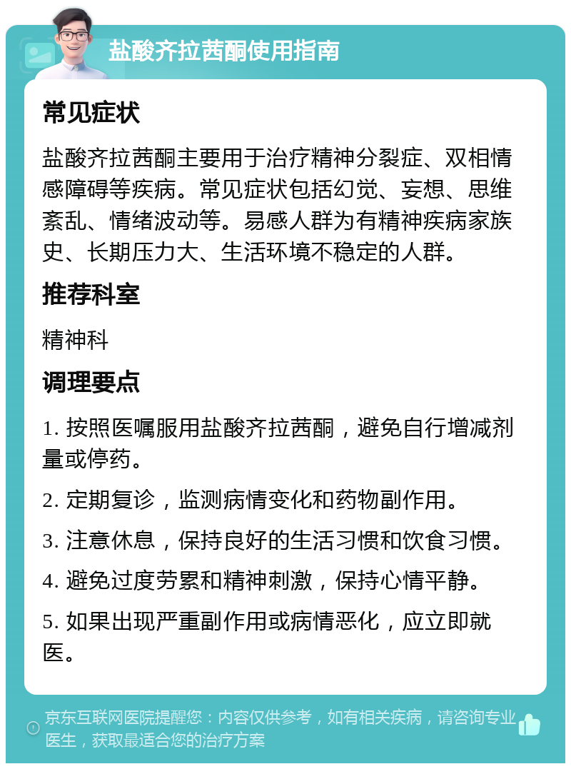 盐酸齐拉茜酮使用指南 常见症状 盐酸齐拉茜酮主要用于治疗精神分裂症、双相情感障碍等疾病。常见症状包括幻觉、妄想、思维紊乱、情绪波动等。易感人群为有精神疾病家族史、长期压力大、生活环境不稳定的人群。 推荐科室 精神科 调理要点 1. 按照医嘱服用盐酸齐拉茜酮，避免自行增减剂量或停药。 2. 定期复诊，监测病情变化和药物副作用。 3. 注意休息，保持良好的生活习惯和饮食习惯。 4. 避免过度劳累和精神刺激，保持心情平静。 5. 如果出现严重副作用或病情恶化，应立即就医。