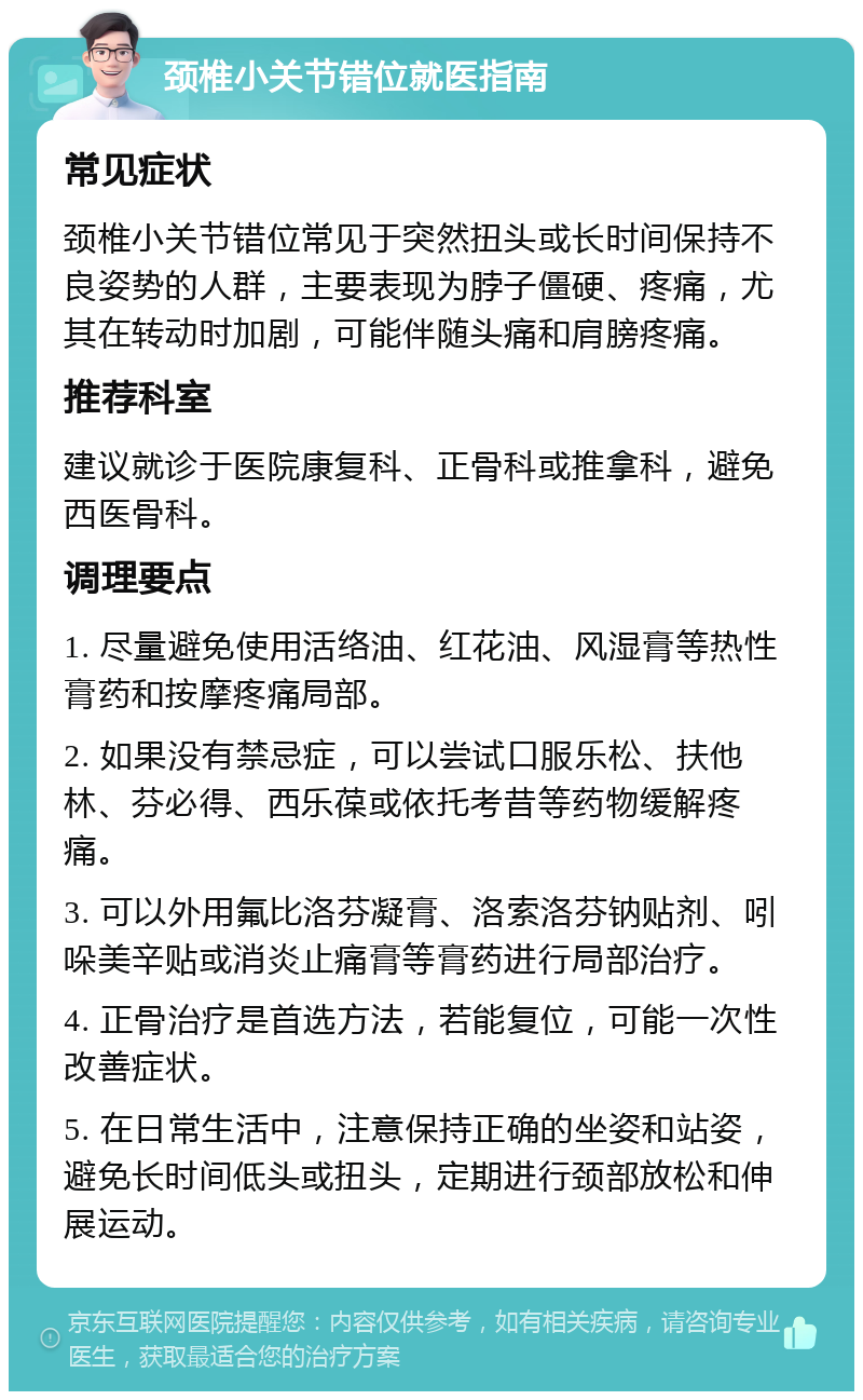 颈椎小关节错位就医指南 常见症状 颈椎小关节错位常见于突然扭头或长时间保持不良姿势的人群，主要表现为脖子僵硬、疼痛，尤其在转动时加剧，可能伴随头痛和肩膀疼痛。 推荐科室 建议就诊于医院康复科、正骨科或推拿科，避免西医骨科。 调理要点 1. 尽量避免使用活络油、红花油、风湿膏等热性膏药和按摩疼痛局部。 2. 如果没有禁忌症，可以尝试口服乐松、扶他林、芬必得、西乐葆或依托考昔等药物缓解疼痛。 3. 可以外用氟比洛芬凝膏、洛索洛芬钠贴剂、吲哚美辛贴或消炎止痛膏等膏药进行局部治疗。 4. 正骨治疗是首选方法，若能复位，可能一次性改善症状。 5. 在日常生活中，注意保持正确的坐姿和站姿，避免长时间低头或扭头，定期进行颈部放松和伸展运动。