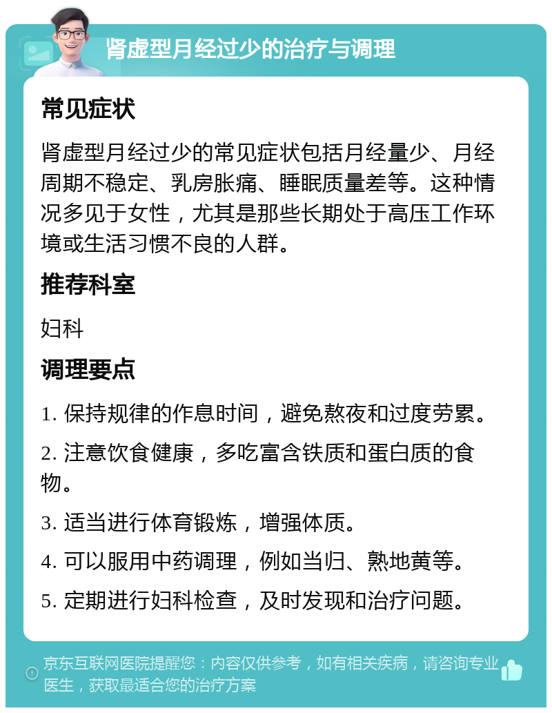 肾虚型月经过少的治疗与调理 常见症状 肾虚型月经过少的常见症状包括月经量少、月经周期不稳定、乳房胀痛、睡眠质量差等。这种情况多见于女性，尤其是那些长期处于高压工作环境或生活习惯不良的人群。 推荐科室 妇科 调理要点 1. 保持规律的作息时间，避免熬夜和过度劳累。 2. 注意饮食健康，多吃富含铁质和蛋白质的食物。 3. 适当进行体育锻炼，增强体质。 4. 可以服用中药调理，例如当归、熟地黄等。 5. 定期进行妇科检查，及时发现和治疗问题。