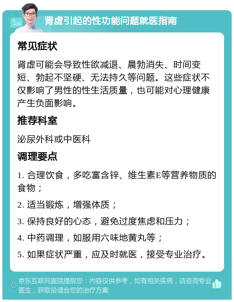 肾虚引起的性功能问题就医指南 常见症状 肾虚可能会导致性欲减退、晨勃消失、时间变短、勃起不坚硬、无法持久等问题。这些症状不仅影响了男性的性生活质量，也可能对心理健康产生负面影响。 推荐科室 泌尿外科或中医科 调理要点 1. 合理饮食，多吃富含锌、维生素E等营养物质的食物； 2. 适当锻炼，增强体质； 3. 保持良好的心态，避免过度焦虑和压力； 4. 中药调理，如服用六味地黄丸等； 5. 如果症状严重，应及时就医，接受专业治疗。