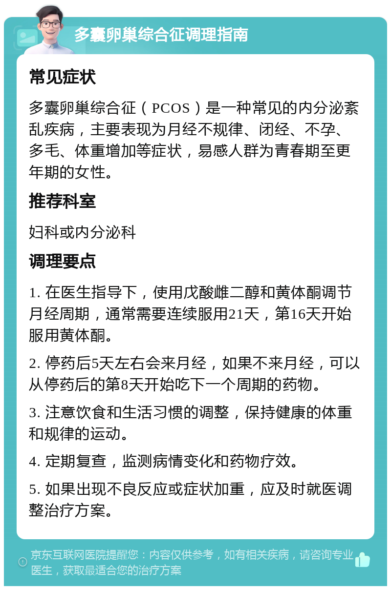 多囊卵巢综合征调理指南 常见症状 多囊卵巢综合征（PCOS）是一种常见的内分泌紊乱疾病，主要表现为月经不规律、闭经、不孕、多毛、体重增加等症状，易感人群为青春期至更年期的女性。 推荐科室 妇科或内分泌科 调理要点 1. 在医生指导下，使用戊酸雌二醇和黄体酮调节月经周期，通常需要连续服用21天，第16天开始服用黄体酮。 2. 停药后5天左右会来月经，如果不来月经，可以从停药后的第8天开始吃下一个周期的药物。 3. 注意饮食和生活习惯的调整，保持健康的体重和规律的运动。 4. 定期复查，监测病情变化和药物疗效。 5. 如果出现不良反应或症状加重，应及时就医调整治疗方案。