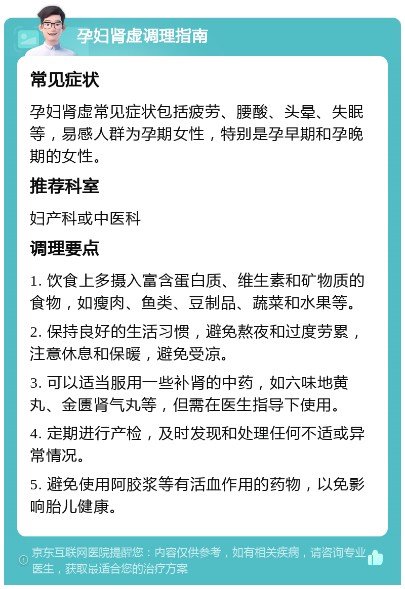 孕妇肾虚调理指南 常见症状 孕妇肾虚常见症状包括疲劳、腰酸、头晕、失眠等，易感人群为孕期女性，特别是孕早期和孕晚期的女性。 推荐科室 妇产科或中医科 调理要点 1. 饮食上多摄入富含蛋白质、维生素和矿物质的食物，如瘦肉、鱼类、豆制品、蔬菜和水果等。 2. 保持良好的生活习惯，避免熬夜和过度劳累，注意休息和保暖，避免受凉。 3. 可以适当服用一些补肾的中药，如六味地黄丸、金匮肾气丸等，但需在医生指导下使用。 4. 定期进行产检，及时发现和处理任何不适或异常情况。 5. 避免使用阿胶浆等有活血作用的药物，以免影响胎儿健康。