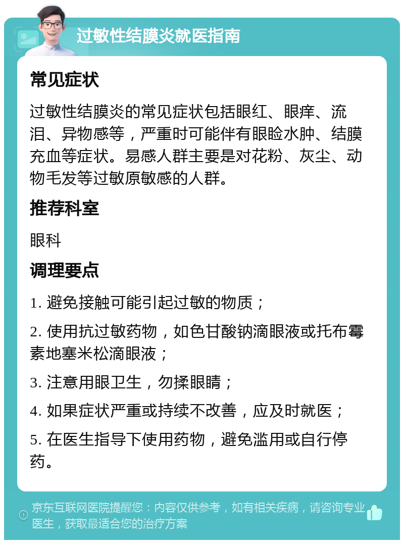 过敏性结膜炎就医指南 常见症状 过敏性结膜炎的常见症状包括眼红、眼痒、流泪、异物感等，严重时可能伴有眼睑水肿、结膜充血等症状。易感人群主要是对花粉、灰尘、动物毛发等过敏原敏感的人群。 推荐科室 眼科 调理要点 1. 避免接触可能引起过敏的物质； 2. 使用抗过敏药物，如色甘酸钠滴眼液或托布霉素地塞米松滴眼液； 3. 注意用眼卫生，勿揉眼睛； 4. 如果症状严重或持续不改善，应及时就医； 5. 在医生指导下使用药物，避免滥用或自行停药。