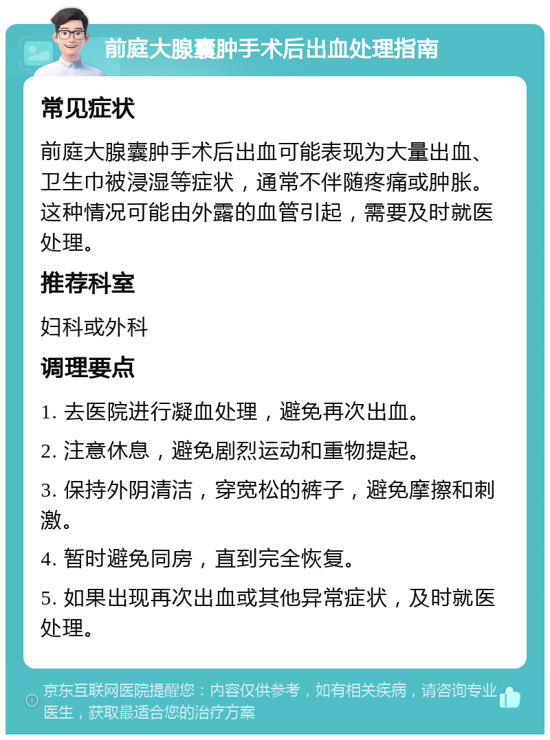 前庭大腺囊肿手术后出血处理指南 常见症状 前庭大腺囊肿手术后出血可能表现为大量出血、卫生巾被浸湿等症状，通常不伴随疼痛或肿胀。这种情况可能由外露的血管引起，需要及时就医处理。 推荐科室 妇科或外科 调理要点 1. 去医院进行凝血处理，避免再次出血。 2. 注意休息，避免剧烈运动和重物提起。 3. 保持外阴清洁，穿宽松的裤子，避免摩擦和刺激。 4. 暂时避免同房，直到完全恢复。 5. 如果出现再次出血或其他异常症状，及时就医处理。