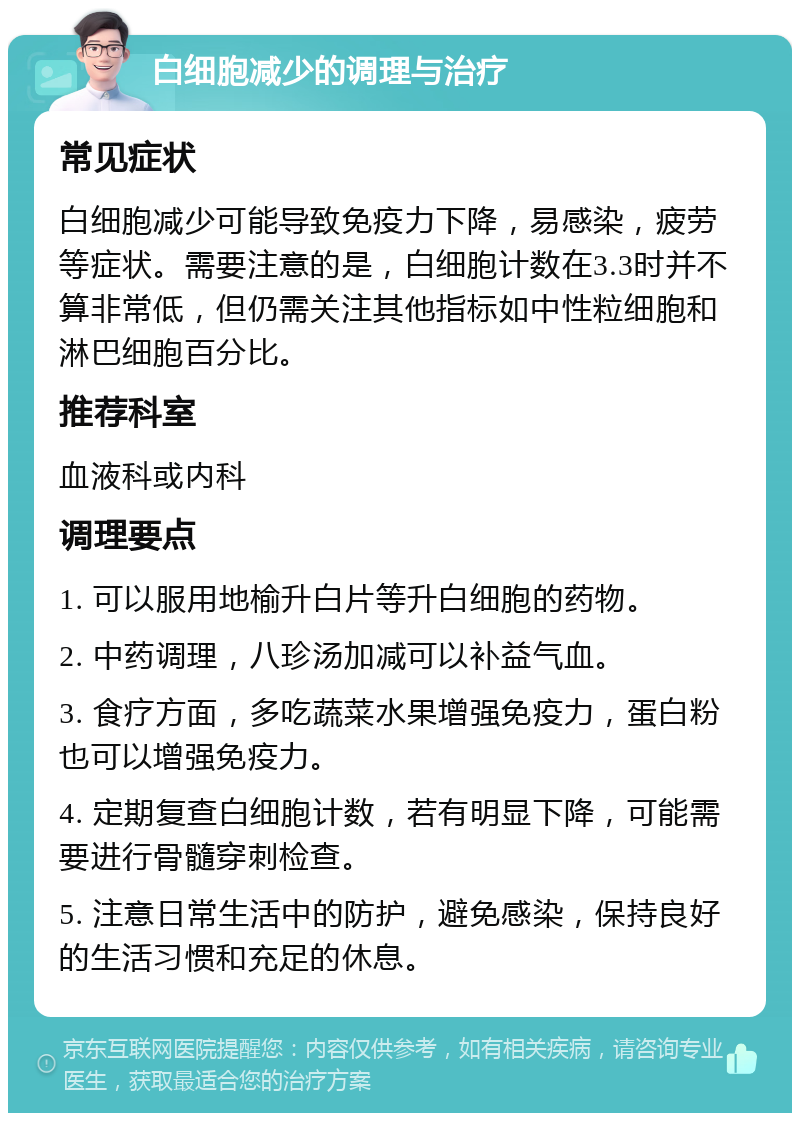 白细胞减少的调理与治疗 常见症状 白细胞减少可能导致免疫力下降，易感染，疲劳等症状。需要注意的是，白细胞计数在3.3时并不算非常低，但仍需关注其他指标如中性粒细胞和淋巴细胞百分比。 推荐科室 血液科或内科 调理要点 1. 可以服用地榆升白片等升白细胞的药物。 2. 中药调理，八珍汤加减可以补益气血。 3. 食疗方面，多吃蔬菜水果增强免疫力，蛋白粉也可以增强免疫力。 4. 定期复查白细胞计数，若有明显下降，可能需要进行骨髓穿刺检查。 5. 注意日常生活中的防护，避免感染，保持良好的生活习惯和充足的休息。