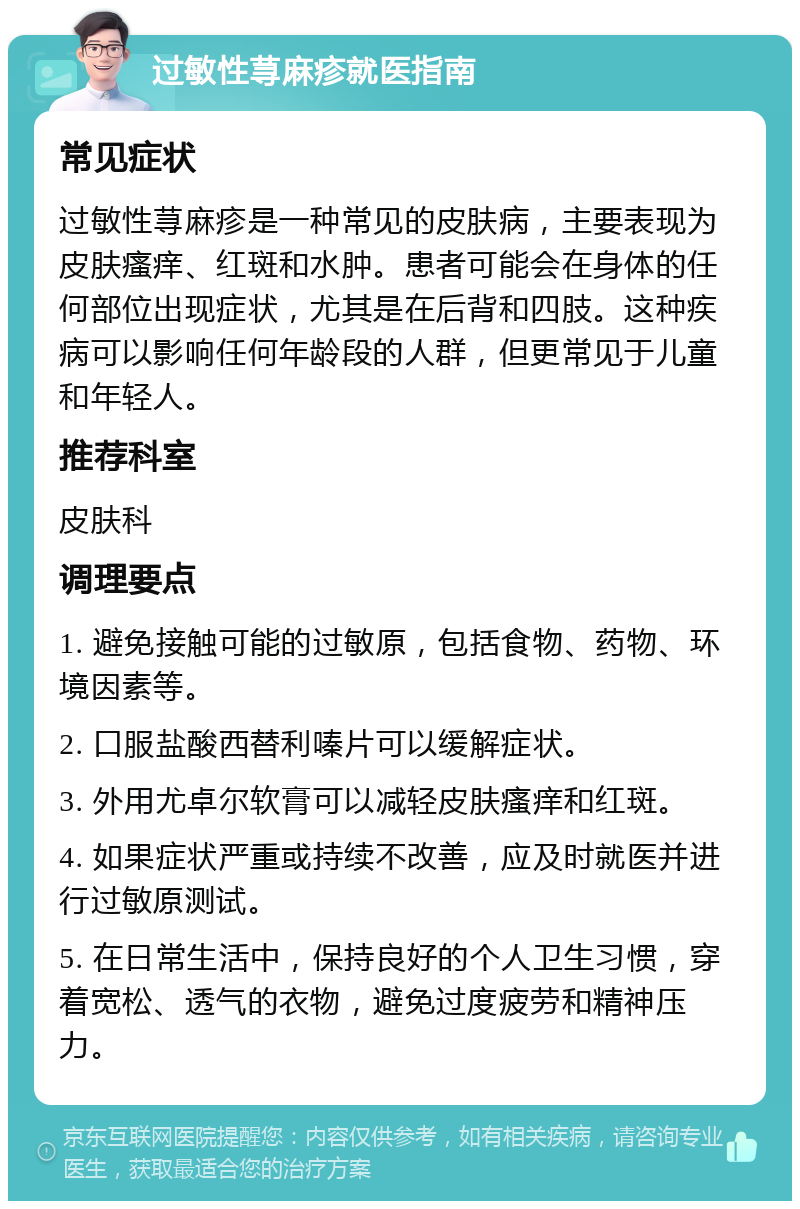 过敏性荨麻疹就医指南 常见症状 过敏性荨麻疹是一种常见的皮肤病，主要表现为皮肤瘙痒、红斑和水肿。患者可能会在身体的任何部位出现症状，尤其是在后背和四肢。这种疾病可以影响任何年龄段的人群，但更常见于儿童和年轻人。 推荐科室 皮肤科 调理要点 1. 避免接触可能的过敏原，包括食物、药物、环境因素等。 2. 口服盐酸西替利嗪片可以缓解症状。 3. 外用尤卓尔软膏可以减轻皮肤瘙痒和红斑。 4. 如果症状严重或持续不改善，应及时就医并进行过敏原测试。 5. 在日常生活中，保持良好的个人卫生习惯，穿着宽松、透气的衣物，避免过度疲劳和精神压力。