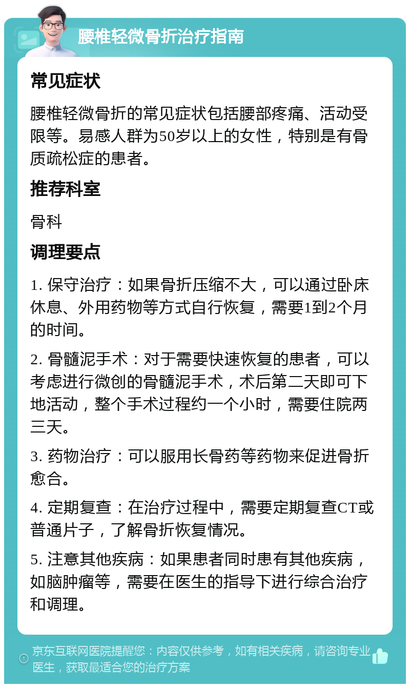 腰椎轻微骨折治疗指南 常见症状 腰椎轻微骨折的常见症状包括腰部疼痛、活动受限等。易感人群为50岁以上的女性，特别是有骨质疏松症的患者。 推荐科室 骨科 调理要点 1. 保守治疗：如果骨折压缩不大，可以通过卧床休息、外用药物等方式自行恢复，需要1到2个月的时间。 2. 骨髓泥手术：对于需要快速恢复的患者，可以考虑进行微创的骨髓泥手术，术后第二天即可下地活动，整个手术过程约一个小时，需要住院两三天。 3. 药物治疗：可以服用长骨药等药物来促进骨折愈合。 4. 定期复查：在治疗过程中，需要定期复查CT或普通片子，了解骨折恢复情况。 5. 注意其他疾病：如果患者同时患有其他疾病，如脑肿瘤等，需要在医生的指导下进行综合治疗和调理。