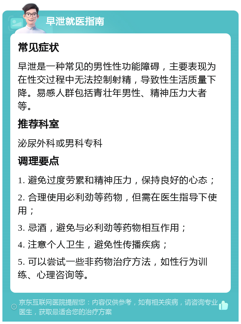 早泄就医指南 常见症状 早泄是一种常见的男性性功能障碍，主要表现为在性交过程中无法控制射精，导致性生活质量下降。易感人群包括青壮年男性、精神压力大者等。 推荐科室 泌尿外科或男科专科 调理要点 1. 避免过度劳累和精神压力，保持良好的心态； 2. 合理使用必利劲等药物，但需在医生指导下使用； 3. 忌酒，避免与必利劲等药物相互作用； 4. 注意个人卫生，避免性传播疾病； 5. 可以尝试一些非药物治疗方法，如性行为训练、心理咨询等。