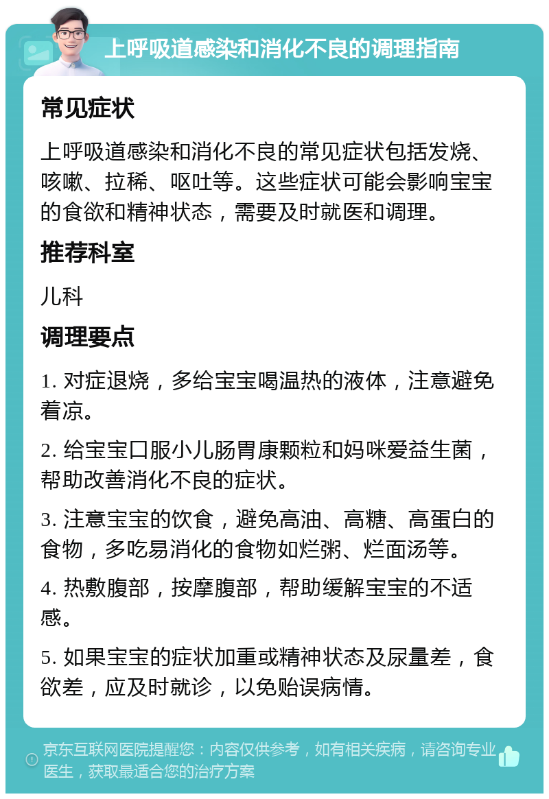 上呼吸道感染和消化不良的调理指南 常见症状 上呼吸道感染和消化不良的常见症状包括发烧、咳嗽、拉稀、呕吐等。这些症状可能会影响宝宝的食欲和精神状态，需要及时就医和调理。 推荐科室 儿科 调理要点 1. 对症退烧，多给宝宝喝温热的液体，注意避免着凉。 2. 给宝宝口服小儿肠胃康颗粒和妈咪爱益生菌，帮助改善消化不良的症状。 3. 注意宝宝的饮食，避免高油、高糖、高蛋白的食物，多吃易消化的食物如烂粥、烂面汤等。 4. 热敷腹部，按摩腹部，帮助缓解宝宝的不适感。 5. 如果宝宝的症状加重或精神状态及尿量差，食欲差，应及时就诊，以免贻误病情。