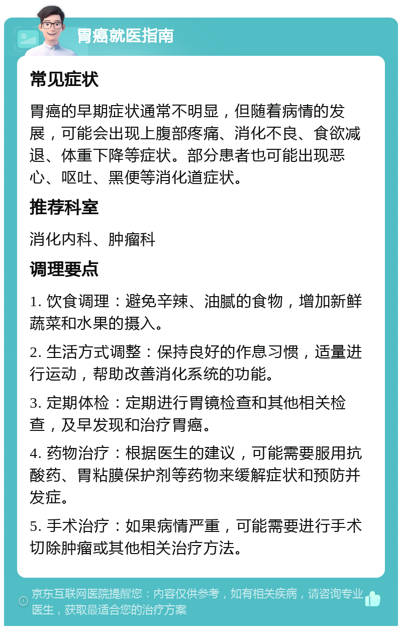 胃癌就医指南 常见症状 胃癌的早期症状通常不明显，但随着病情的发展，可能会出现上腹部疼痛、消化不良、食欲减退、体重下降等症状。部分患者也可能出现恶心、呕吐、黑便等消化道症状。 推荐科室 消化内科、肿瘤科 调理要点 1. 饮食调理：避免辛辣、油腻的食物，增加新鲜蔬菜和水果的摄入。 2. 生活方式调整：保持良好的作息习惯，适量进行运动，帮助改善消化系统的功能。 3. 定期体检：定期进行胃镜检查和其他相关检查，及早发现和治疗胃癌。 4. 药物治疗：根据医生的建议，可能需要服用抗酸药、胃粘膜保护剂等药物来缓解症状和预防并发症。 5. 手术治疗：如果病情严重，可能需要进行手术切除肿瘤或其他相关治疗方法。