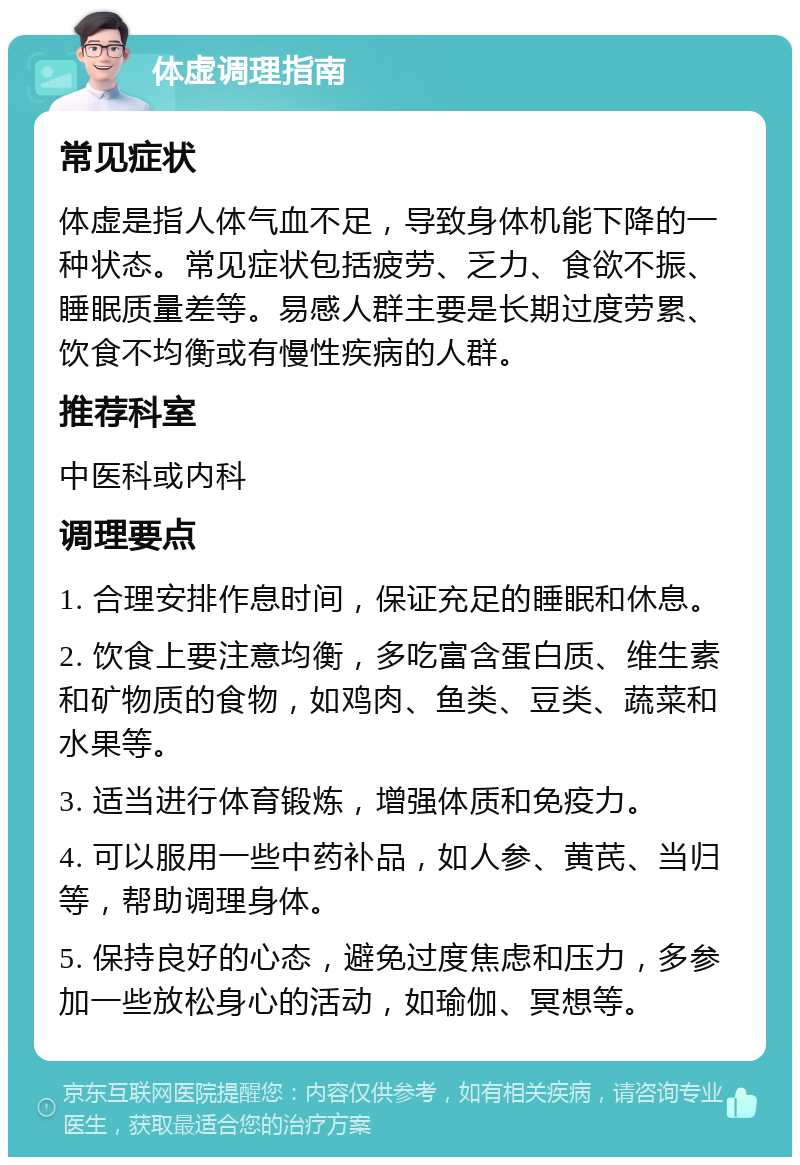 体虚调理指南 常见症状 体虚是指人体气血不足，导致身体机能下降的一种状态。常见症状包括疲劳、乏力、食欲不振、睡眠质量差等。易感人群主要是长期过度劳累、饮食不均衡或有慢性疾病的人群。 推荐科室 中医科或内科 调理要点 1. 合理安排作息时间，保证充足的睡眠和休息。 2. 饮食上要注意均衡，多吃富含蛋白质、维生素和矿物质的食物，如鸡肉、鱼类、豆类、蔬菜和水果等。 3. 适当进行体育锻炼，增强体质和免疫力。 4. 可以服用一些中药补品，如人参、黄芪、当归等，帮助调理身体。 5. 保持良好的心态，避免过度焦虑和压力，多参加一些放松身心的活动，如瑜伽、冥想等。