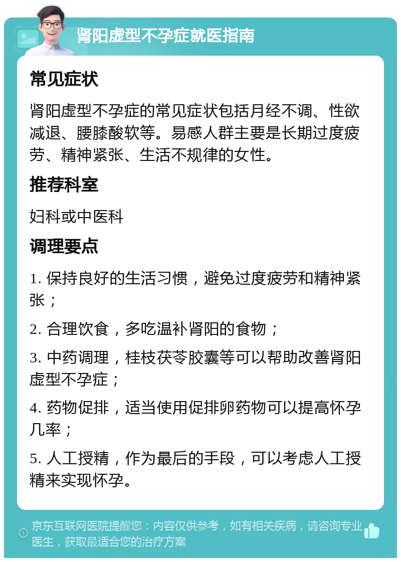 肾阳虚型不孕症就医指南 常见症状 肾阳虚型不孕症的常见症状包括月经不调、性欲减退、腰膝酸软等。易感人群主要是长期过度疲劳、精神紧张、生活不规律的女性。 推荐科室 妇科或中医科 调理要点 1. 保持良好的生活习惯，避免过度疲劳和精神紧张； 2. 合理饮食，多吃温补肾阳的食物； 3. 中药调理，桂枝茯苓胶囊等可以帮助改善肾阳虚型不孕症； 4. 药物促排，适当使用促排卵药物可以提高怀孕几率； 5. 人工授精，作为最后的手段，可以考虑人工授精来实现怀孕。