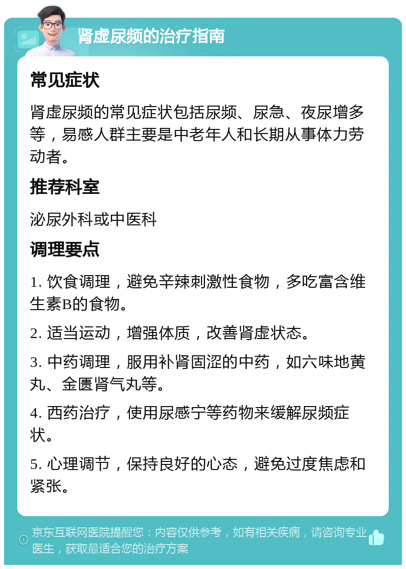 肾虚尿频的治疗指南 常见症状 肾虚尿频的常见症状包括尿频、尿急、夜尿增多等，易感人群主要是中老年人和长期从事体力劳动者。 推荐科室 泌尿外科或中医科 调理要点 1. 饮食调理，避免辛辣刺激性食物，多吃富含维生素B的食物。 2. 适当运动，增强体质，改善肾虚状态。 3. 中药调理，服用补肾固涩的中药，如六味地黄丸、金匮肾气丸等。 4. 西药治疗，使用尿感宁等药物来缓解尿频症状。 5. 心理调节，保持良好的心态，避免过度焦虑和紧张。