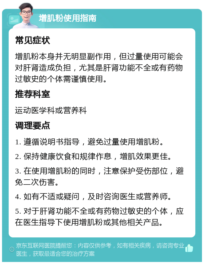 增肌粉使用指南 常见症状 增肌粉本身并无明显副作用，但过量使用可能会对肝肾造成负担，尤其是肝肾功能不全或有药物过敏史的个体需谨慎使用。 推荐科室 运动医学科或营养科 调理要点 1. 遵循说明书指导，避免过量使用增肌粉。 2. 保持健康饮食和规律作息，增肌效果更佳。 3. 在使用增肌粉的同时，注意保护受伤部位，避免二次伤害。 4. 如有不适或疑问，及时咨询医生或营养师。 5. 对于肝肾功能不全或有药物过敏史的个体，应在医生指导下使用增肌粉或其他相关产品。