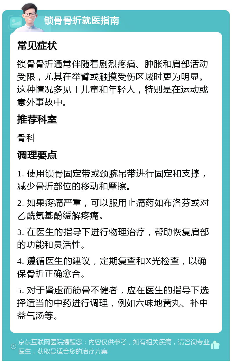 锁骨骨折就医指南 常见症状 锁骨骨折通常伴随着剧烈疼痛、肿胀和肩部活动受限，尤其在举臂或触摸受伤区域时更为明显。这种情况多见于儿童和年轻人，特别是在运动或意外事故中。 推荐科室 骨科 调理要点 1. 使用锁骨固定带或颈腕吊带进行固定和支撑，减少骨折部位的移动和摩擦。 2. 如果疼痛严重，可以服用止痛药如布洛芬或对乙酰氨基酚缓解疼痛。 3. 在医生的指导下进行物理治疗，帮助恢复肩部的功能和灵活性。 4. 遵循医生的建议，定期复查和X光检查，以确保骨折正确愈合。 5. 对于肾虚而筋骨不健者，应在医生的指导下选择适当的中药进行调理，例如六味地黄丸、补中益气汤等。