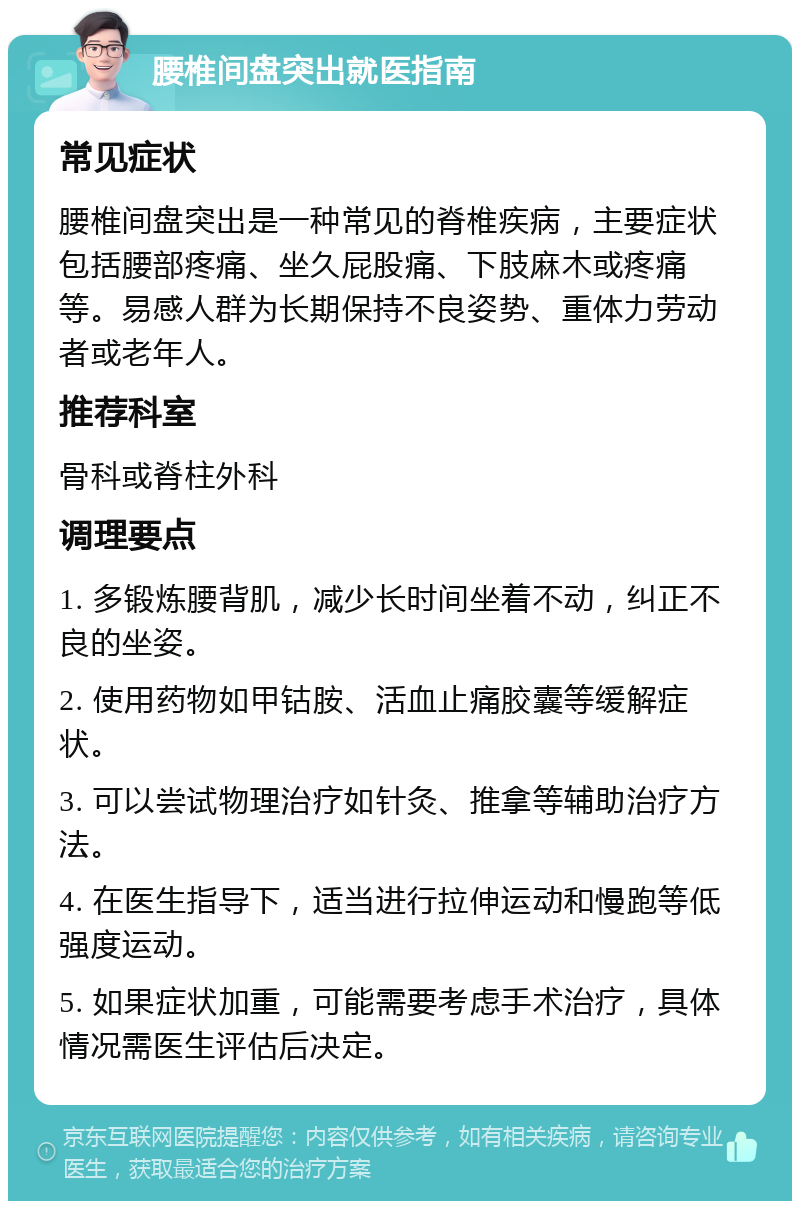 腰椎间盘突出就医指南 常见症状 腰椎间盘突出是一种常见的脊椎疾病，主要症状包括腰部疼痛、坐久屁股痛、下肢麻木或疼痛等。易感人群为长期保持不良姿势、重体力劳动者或老年人。 推荐科室 骨科或脊柱外科 调理要点 1. 多锻炼腰背肌，减少长时间坐着不动，纠正不良的坐姿。 2. 使用药物如甲钴胺、活血止痛胶囊等缓解症状。 3. 可以尝试物理治疗如针灸、推拿等辅助治疗方法。 4. 在医生指导下，适当进行拉伸运动和慢跑等低强度运动。 5. 如果症状加重，可能需要考虑手术治疗，具体情况需医生评估后决定。