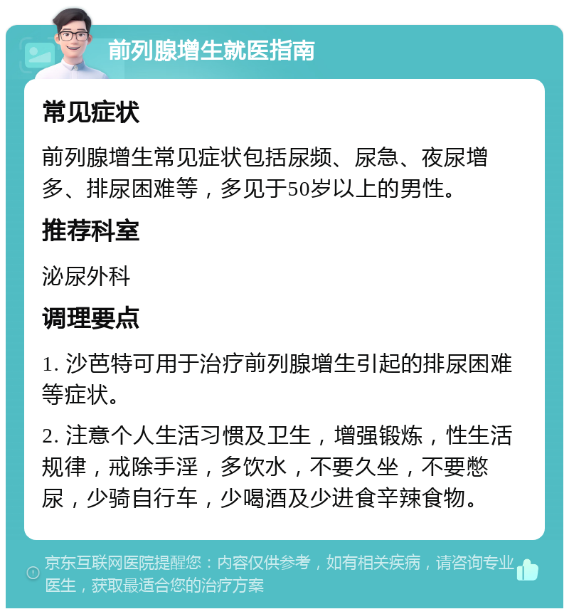 前列腺增生就医指南 常见症状 前列腺增生常见症状包括尿频、尿急、夜尿增多、排尿困难等，多见于50岁以上的男性。 推荐科室 泌尿外科 调理要点 1. 沙芭特可用于治疗前列腺增生引起的排尿困难等症状。 2. 注意个人生活习惯及卫生，增强锻炼，性生活规律，戒除手淫，多饮水，不要久坐，不要憋尿，少骑自行车，少喝酒及少进食辛辣食物。