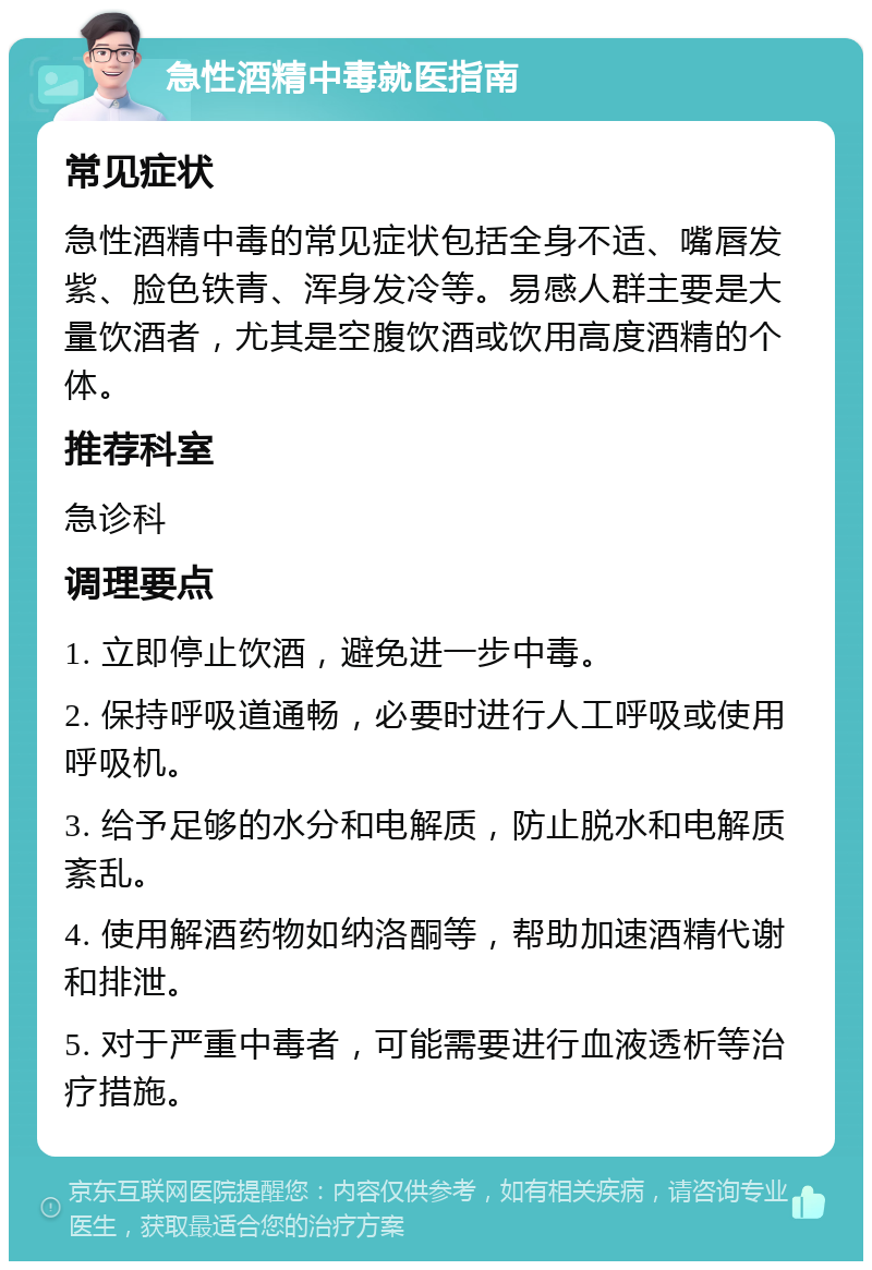 急性酒精中毒就医指南 常见症状 急性酒精中毒的常见症状包括全身不适、嘴唇发紫、脸色铁青、浑身发冷等。易感人群主要是大量饮酒者，尤其是空腹饮酒或饮用高度酒精的个体。 推荐科室 急诊科 调理要点 1. 立即停止饮酒，避免进一步中毒。 2. 保持呼吸道通畅，必要时进行人工呼吸或使用呼吸机。 3. 给予足够的水分和电解质，防止脱水和电解质紊乱。 4. 使用解酒药物如纳洛酮等，帮助加速酒精代谢和排泄。 5. 对于严重中毒者，可能需要进行血液透析等治疗措施。