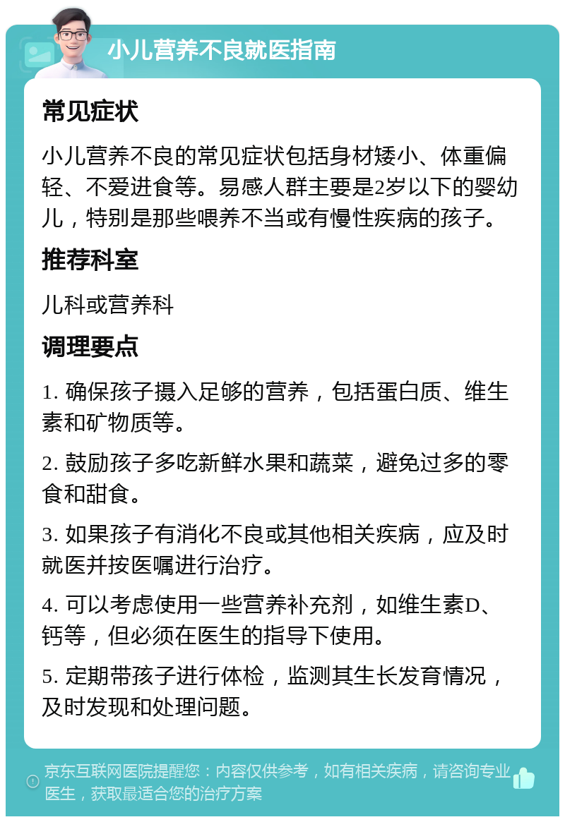 小儿营养不良就医指南 常见症状 小儿营养不良的常见症状包括身材矮小、体重偏轻、不爱进食等。易感人群主要是2岁以下的婴幼儿，特别是那些喂养不当或有慢性疾病的孩子。 推荐科室 儿科或营养科 调理要点 1. 确保孩子摄入足够的营养，包括蛋白质、维生素和矿物质等。 2. 鼓励孩子多吃新鲜水果和蔬菜，避免过多的零食和甜食。 3. 如果孩子有消化不良或其他相关疾病，应及时就医并按医嘱进行治疗。 4. 可以考虑使用一些营养补充剂，如维生素D、钙等，但必须在医生的指导下使用。 5. 定期带孩子进行体检，监测其生长发育情况，及时发现和处理问题。