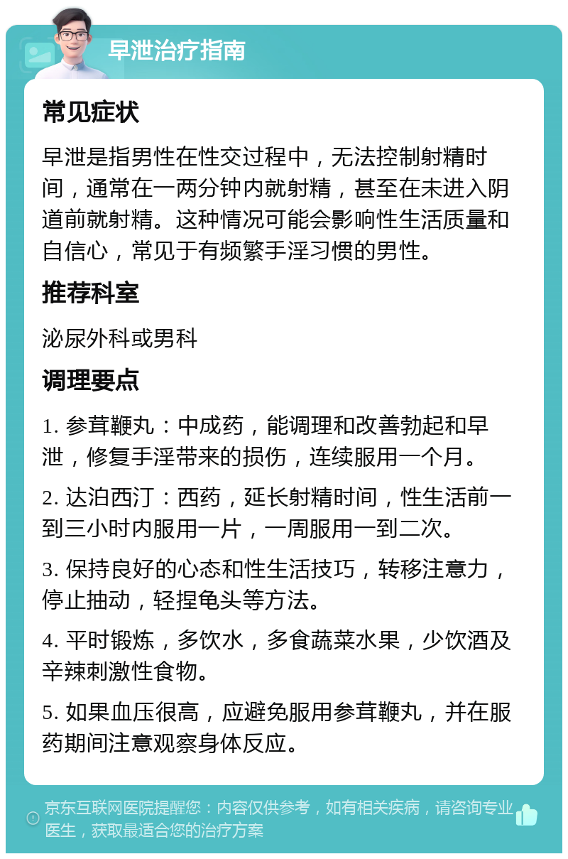 早泄治疗指南 常见症状 早泄是指男性在性交过程中，无法控制射精时间，通常在一两分钟内就射精，甚至在未进入阴道前就射精。这种情况可能会影响性生活质量和自信心，常见于有频繁手淫习惯的男性。 推荐科室 泌尿外科或男科 调理要点 1. 参茸鞭丸：中成药，能调理和改善勃起和早泄，修复手淫带来的损伤，连续服用一个月。 2. 达泊西汀：西药，延长射精时间，性生活前一到三小时内服用一片，一周服用一到二次。 3. 保持良好的心态和性生活技巧，转移注意力，停止抽动，轻捏龟头等方法。 4. 平时锻炼，多饮水，多食蔬菜水果，少饮酒及辛辣刺激性食物。 5. 如果血压很高，应避免服用参茸鞭丸，并在服药期间注意观察身体反应。