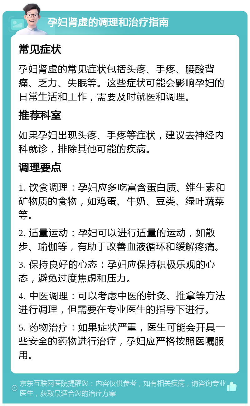 孕妇肾虚的调理和治疗指南 常见症状 孕妇肾虚的常见症状包括头疼、手疼、腰酸背痛、乏力、失眠等。这些症状可能会影响孕妇的日常生活和工作，需要及时就医和调理。 推荐科室 如果孕妇出现头疼、手疼等症状，建议去神经内科就诊，排除其他可能的疾病。 调理要点 1. 饮食调理：孕妇应多吃富含蛋白质、维生素和矿物质的食物，如鸡蛋、牛奶、豆类、绿叶蔬菜等。 2. 适量运动：孕妇可以进行适量的运动，如散步、瑜伽等，有助于改善血液循环和缓解疼痛。 3. 保持良好的心态：孕妇应保持积极乐观的心态，避免过度焦虑和压力。 4. 中医调理：可以考虑中医的针灸、推拿等方法进行调理，但需要在专业医生的指导下进行。 5. 药物治疗：如果症状严重，医生可能会开具一些安全的药物进行治疗，孕妇应严格按照医嘱服用。