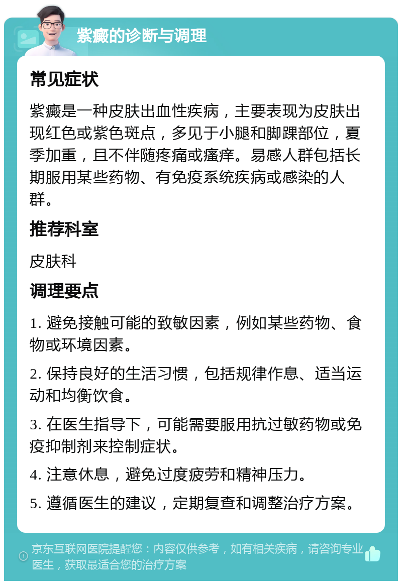 紫癜的诊断与调理 常见症状 紫癜是一种皮肤出血性疾病，主要表现为皮肤出现红色或紫色斑点，多见于小腿和脚踝部位，夏季加重，且不伴随疼痛或瘙痒。易感人群包括长期服用某些药物、有免疫系统疾病或感染的人群。 推荐科室 皮肤科 调理要点 1. 避免接触可能的致敏因素，例如某些药物、食物或环境因素。 2. 保持良好的生活习惯，包括规律作息、适当运动和均衡饮食。 3. 在医生指导下，可能需要服用抗过敏药物或免疫抑制剂来控制症状。 4. 注意休息，避免过度疲劳和精神压力。 5. 遵循医生的建议，定期复查和调整治疗方案。