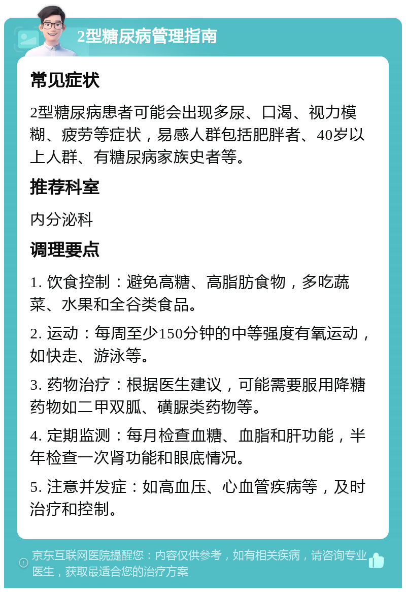 2型糖尿病管理指南 常见症状 2型糖尿病患者可能会出现多尿、口渴、视力模糊、疲劳等症状，易感人群包括肥胖者、40岁以上人群、有糖尿病家族史者等。 推荐科室 内分泌科 调理要点 1. 饮食控制：避免高糖、高脂肪食物，多吃蔬菜、水果和全谷类食品。 2. 运动：每周至少150分钟的中等强度有氧运动，如快走、游泳等。 3. 药物治疗：根据医生建议，可能需要服用降糖药物如二甲双胍、磺脲类药物等。 4. 定期监测：每月检查血糖、血脂和肝功能，半年检查一次肾功能和眼底情况。 5. 注意并发症：如高血压、心血管疾病等，及时治疗和控制。